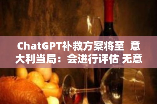 ChatGPT补救方案将至  意大利当局：会进行评估 无意阻碍AI发展