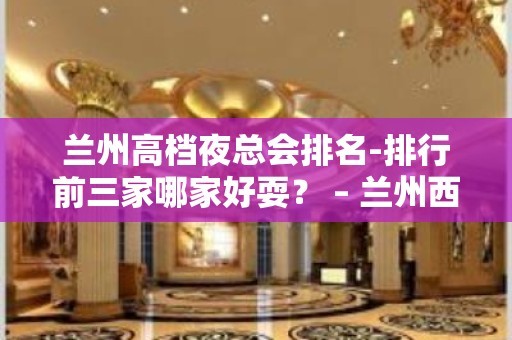 兰州高档夜总会排名-排行前三家哪家好耍？ – 兰州西固KTV排名大全