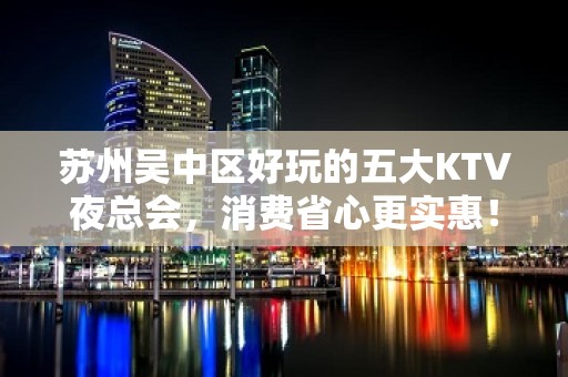 苏州吴中区好玩的五大KTV夜总会，消费省心更实惠！ - 苏州吴中KTV大全 