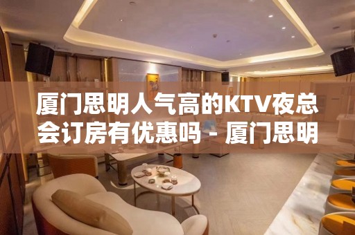 厦门思明人气高的KTV夜总会订房有优惠吗 - 厦门思明KTV大全 