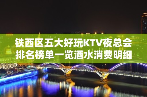 铁西区五大好玩KTV夜总会排名榜单一览酒水消费明细 - 沈阳铁西KTV大全 