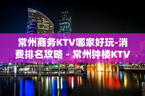 常州商务KTV哪家好玩-消费排名攻略 - 常州钟楼KTV大全 