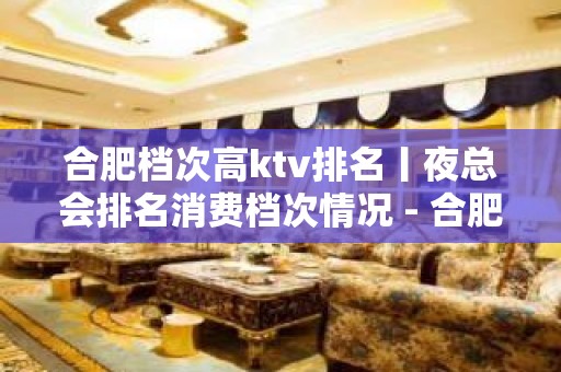 合肥档次高ktv排名丨夜总会排名消费档次情况 - 合肥蜀山KTV大全 