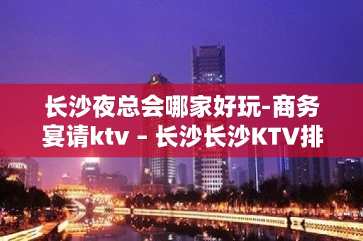 长沙夜总会哪家好玩-商务宴请ktv – 长沙长沙KTV排名大全