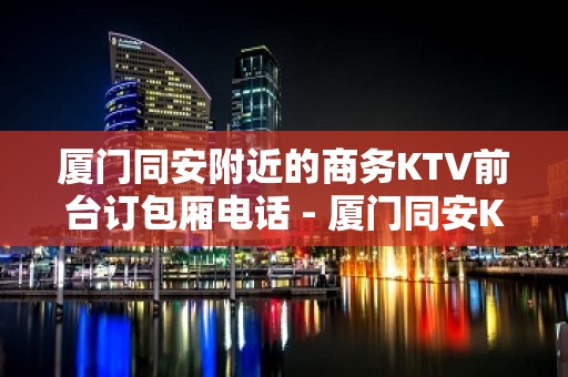 厦门同安附近的商务KTV前台订包厢电话 - 厦门同安KTV大全 