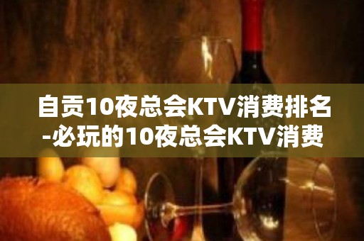 自贡10夜总会KTV消费排名-必玩的10夜总会KTV消费排名 – 长沙岳麓KTV排名大全