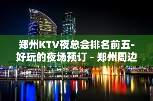 郑州KTV夜总会排名前五-好玩的夜场预订 - 郑州周边县市KTV大全 