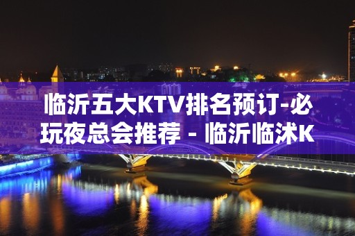 临沂五大KTV排名预订-必玩夜总会推荐 - 临沂临沭KTV大全 