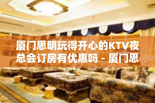 厦门思明玩得开心的KTV夜总会订房有优惠吗 - 厦门思明KTV大全 