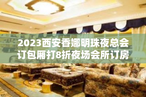 2023西安香娜明珠夜总会订包厢打8折夜场会所订房 – 西安城内莲湖公园KTV排名大全