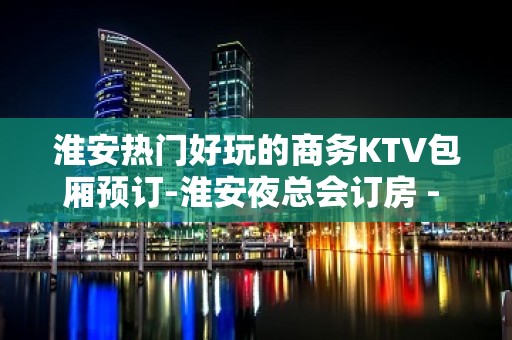 淮安热门好玩的商务KTV包厢预订-淮安夜总会订房 - 淮安清浦KTV大全 