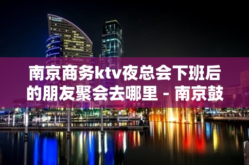 南京商务ktv夜总会下班后的朋友聚会去哪里 - 南京鼓楼KTV大全 