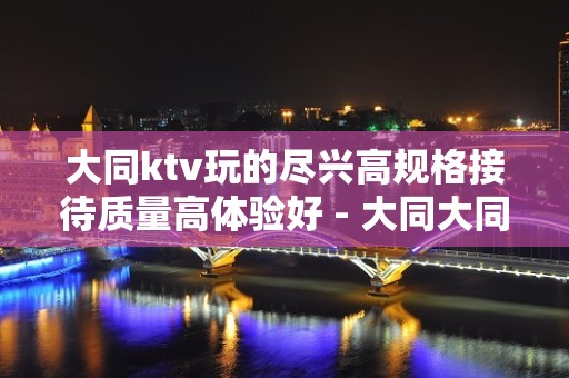 大同ktv玩的尽兴高规格接待质量高体验好 - 大同大同KTV大全 