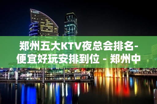 郑州五大KTV夜总会排名-便宜好玩安排到位 - 郑州中原KTV大全 