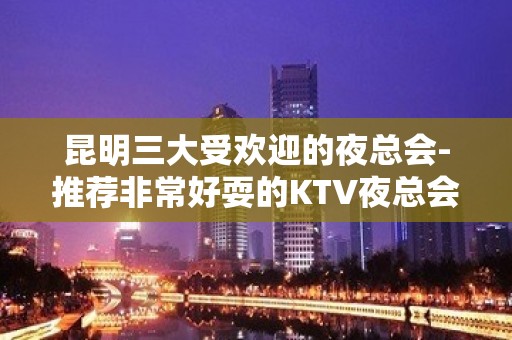 昆明三大受欢迎的夜总会-推荐非常好耍的KTV夜总会