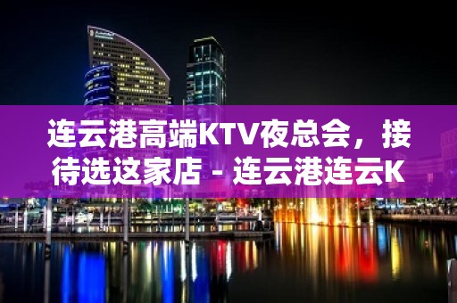 连云港高端KTV夜总会，接待选这家店 - 连云港连云KTV大全 