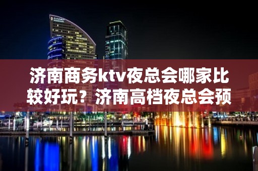 济南商务ktv夜总会哪家比较好玩？济南高档夜总会预订