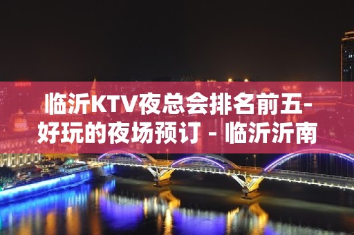 临沂KTV夜总会排名前五-好玩的夜场预订 - 临沂沂南KTV大全 