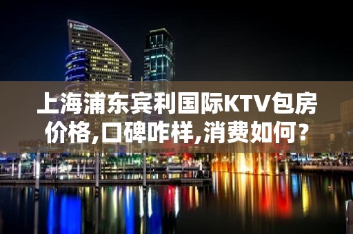 上海浦东宾利国际KTV包房价格,口碑咋样,消费如何？