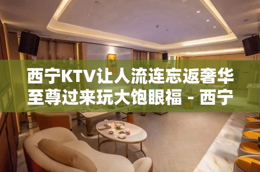 西宁KTV让人流连忘返奢华至尊过来玩大饱眼福 - 西宁湟中KTV大全 