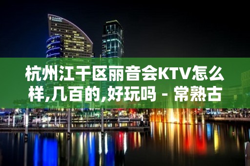 杭州江干区丽音会KTV怎么样,几百的,好玩吗 - 常熟古里KTV大全 