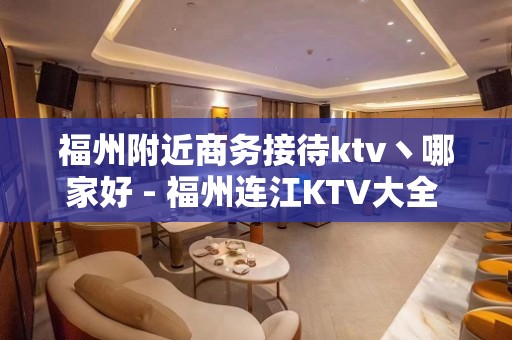 福州附近商务接待ktv丶哪家好 - 福州连江KTV大全 