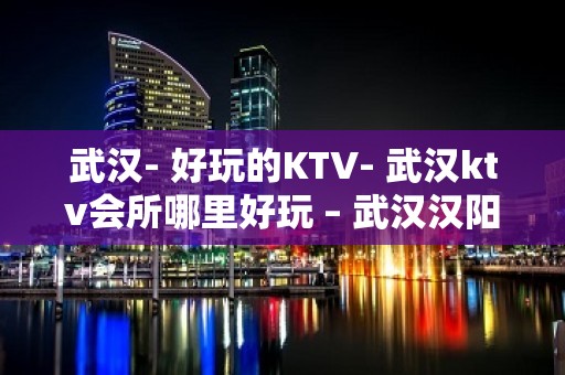 武汉- 好玩的KTV- 武汉ktv会所哪里好玩 – 武汉汉阳KTV排名大全