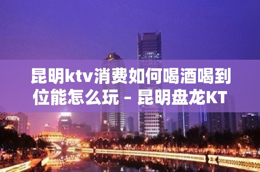 昆明ktv消费如何喝酒喝到位能怎么玩 – 昆明盘龙KTV排名大全