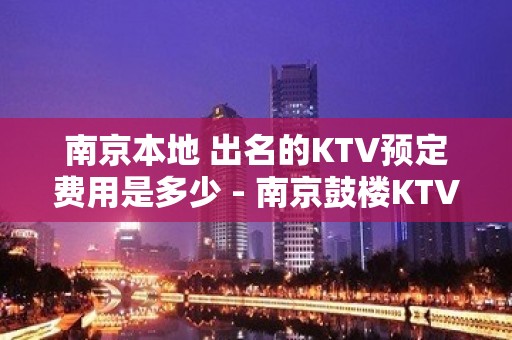 南京本地 出名的KTV预定费用是多少 - 南京鼓楼KTV大全 