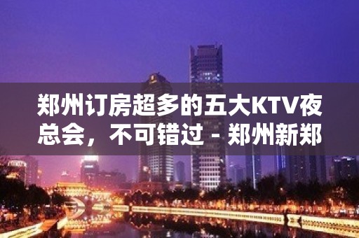 郑州订房超多的五大KTV夜总会，不可错过 - 郑州新郑KTV大全 