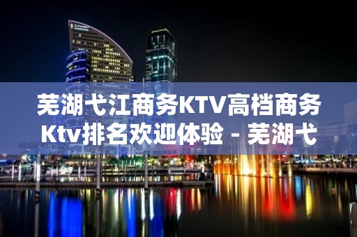 芜湖弋江商务KTV高档商务Ktv排名欢迎体验 - 芜湖弋江KTV大全 