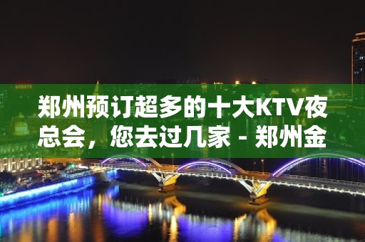 郑州预订超多的十大KTV夜总会，您去过几家 - 郑州金水KTV大全 