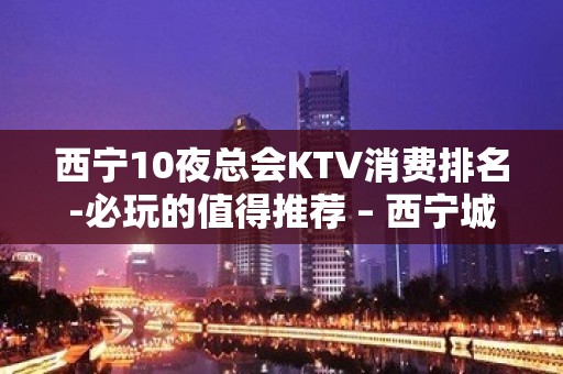 西宁10夜总会KTV消费排名-必玩的值得推荐 – 西宁城西KTV排名大全