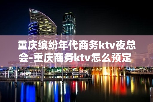 重庆缤纷年代商务ktv夜总会-重庆商务ktv怎么预定 – 重庆梁平KTV排名大全