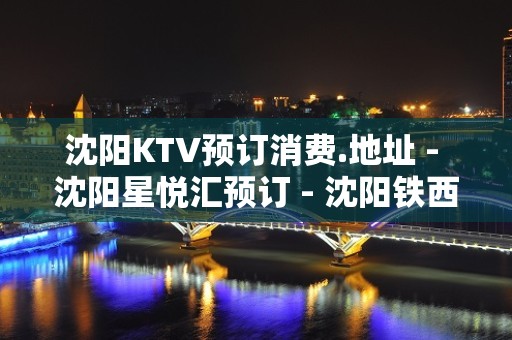 沈阳KTV预订消费.地址 - 沈阳星悦汇预订 - 沈阳铁西重工KTV大全