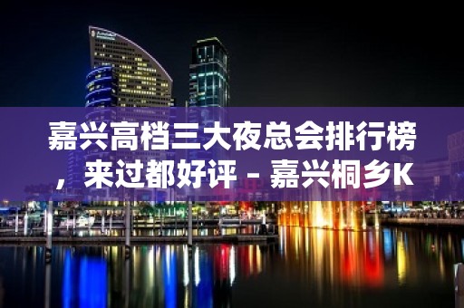 嘉兴高档三大夜总会排行榜，来过都好评 – 嘉兴桐乡KTV排名大全