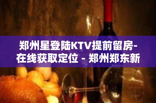 郑州星登陆KTV提前留房-在线获取定位 - 郑州郑东新区KTV大全 