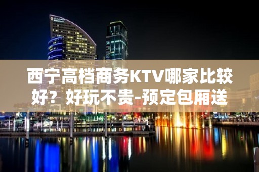 西宁高档商务KTV哪家比较好？好玩不贵-预定包厢送酒水果盘 - 西宁城中KTV大全 