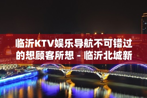 临沂KTV娱乐导航不可错过的想顾客所想 - 临沂北城新区KTV大全 