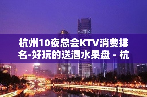 杭州10夜总会KTV消费排名-好玩的送酒水果盘 - 杭州临安KTV大全 