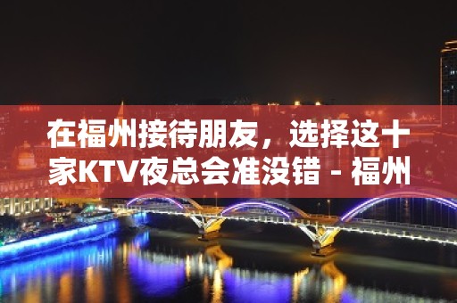 在福州接待朋友，选择这十家KTV夜总会准没错 - 福州仓山KTV大全 