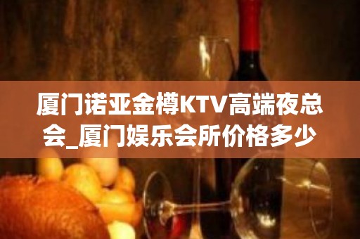 厦门诺亚金樽KTV高端夜总会_厦门娱乐会所价格多少 - 厦门思明KTV大全 