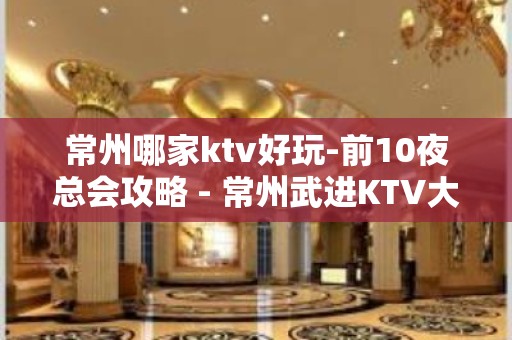 常州哪家ktv好玩-前10夜总会攻略 - 常州武进KTV大全 