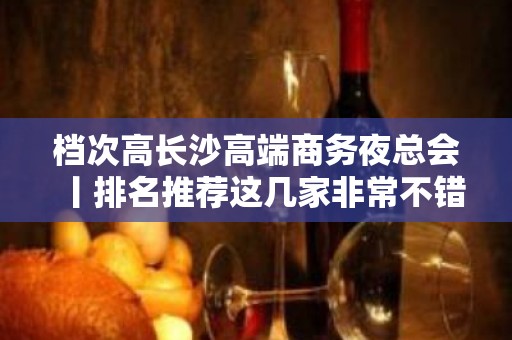 档次高长沙高端商务夜总会丨排名推荐这几家非常不错的