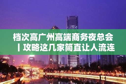 档次高广州高端商务夜总会丨攻略这几家简直让人流连忘返！