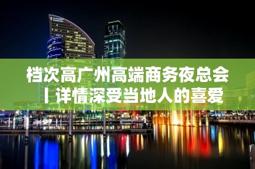 档次高广州高端商务夜总会丨详情深受当地人的喜爱