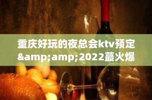 重庆好玩的夜总会ktv预定&amp;2022蕞火爆好玩的夜场