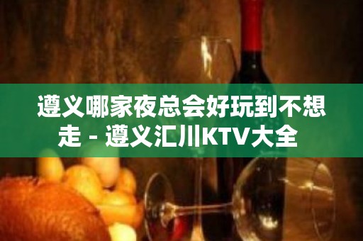 遵义哪家夜总会好玩到不想走 - 遵义汇川KTV大全 