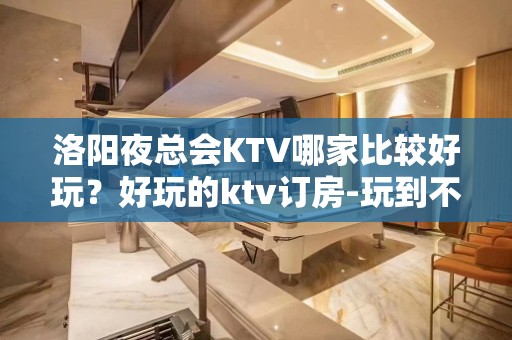 洛阳夜总会KTV哪家比较好玩？好玩的ktv订房-玩到不想走？ - 洛阳老城KTV大全 