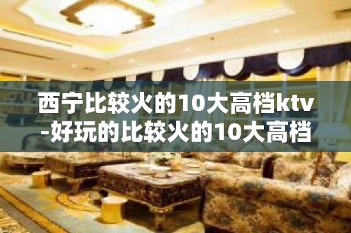 西宁比较火的10大高档ktv-好玩的比较火的10大高档ktv – 西宁城北KTV排名大全